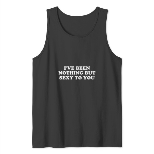 Discover Ive Been Nothing But Sexy To You Funny Sarcastic Humor Tank Tops